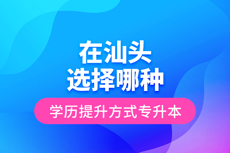 在汕頭選擇哪種學(xué)歷提升方式專升本？