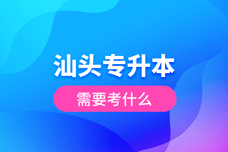 汕頭專升本需要考什么？