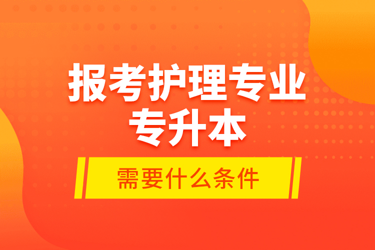 報(bào)考護(hù)理專業(yè)專升本需要什么條件？