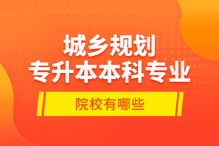 城鄉(xiāng)規(guī)劃專升本本科專業(yè)院校有哪些？