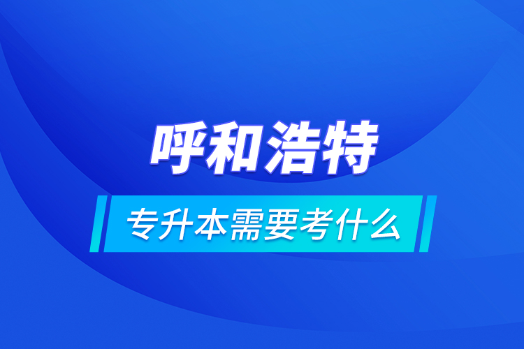 呼和浩特專升本需要考什么？