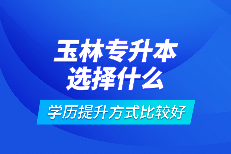 玉林專升本選擇什么學(xué)歷提升方式比較好？