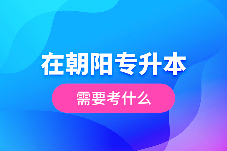 在朝陽專升本需要考什么？  ?