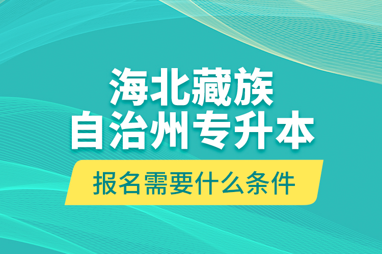 海北藏族自治州專升本報(bào)名需要什么條件？