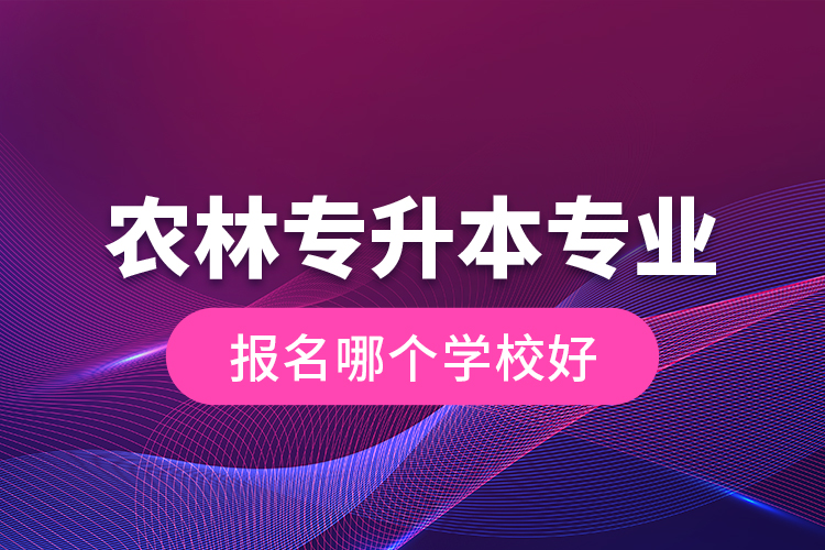 農(nóng)林專升本專業(yè)報名哪個學校好？