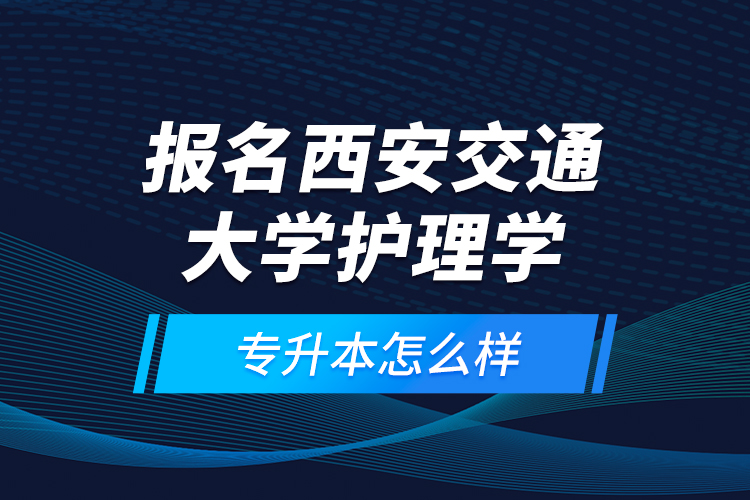 報(bào)名西安交通大學(xué)護(hù)理學(xué)專升本怎么樣？