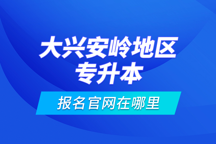 大興安嶺地區(qū)專升本報名官網(wǎng)在哪里？