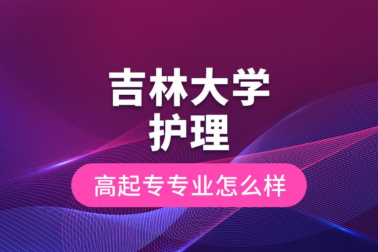 吉林大學(xué)護(hù)理高起專專業(yè)怎么樣？