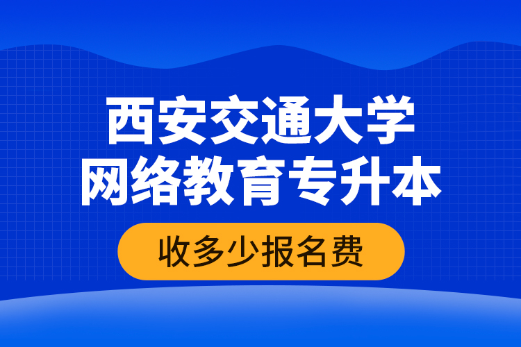 西安交通大學網(wǎng)絡(luò)教育專升本收多少報名費？