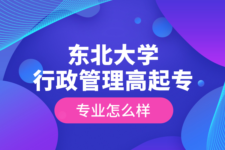 東北大學行政管理高起專專業(yè)怎么樣？