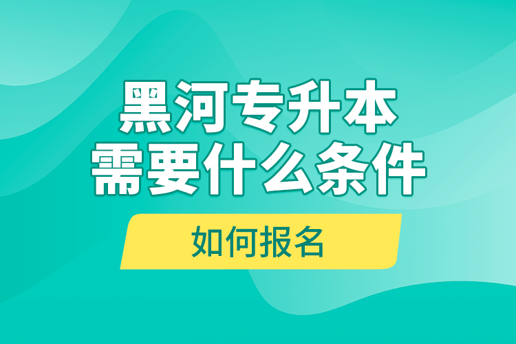 黑河專升本需要什么條件，如何報名？