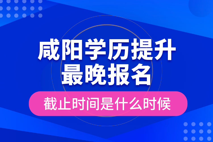 咸陽學(xué)歷提升最晚報(bào)名截止時(shí)間是什么時(shí)候？