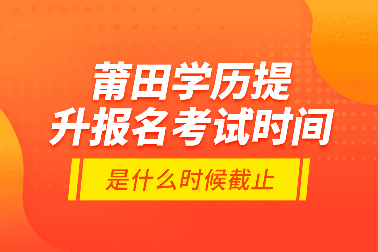 莆田學(xué)歷提升報名考試時間是什么時候截止？