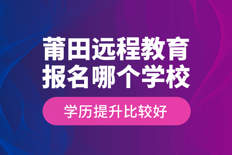 莆田遠(yuǎn)程教育報(bào)名哪個(gè)學(xué)校學(xué)歷提升比較好？