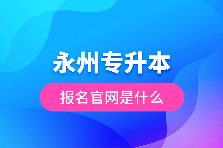 永州專升本報名官網(wǎng)是什么？