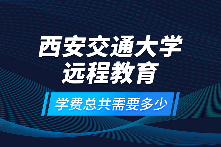 西安交通大學(xué)遠(yuǎn)程教育學(xué)費(fèi)總共需要多少？