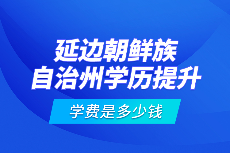 延邊朝鮮族自治州學(xué)歷提升學(xué)費(fèi)是多少錢？