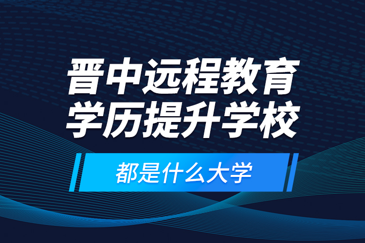 晉中遠(yuǎn)程教育學(xué)歷提升學(xué)校都是什么大學(xué)？