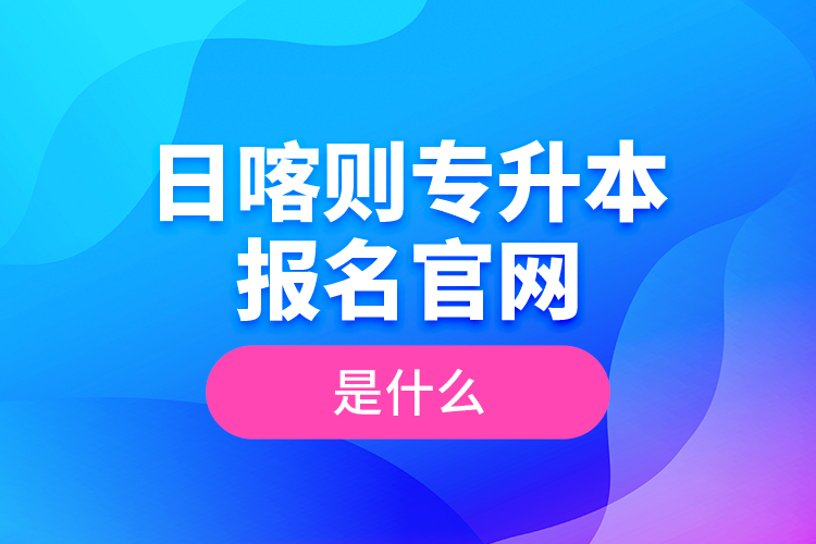日喀則專升本報(bào)名官網(wǎng)是什么？
