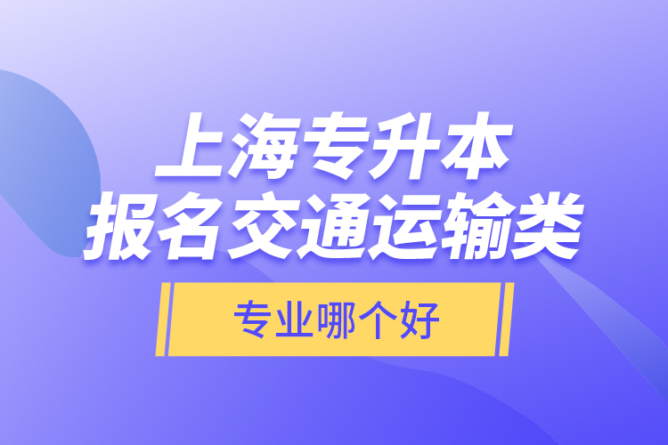 上海專升本報(bào)名交通運(yùn)輸類專業(yè)哪個(gè)好？