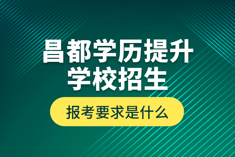 昌都學(xué)歷提升學(xué)校招生報(bào)考要求是什么？