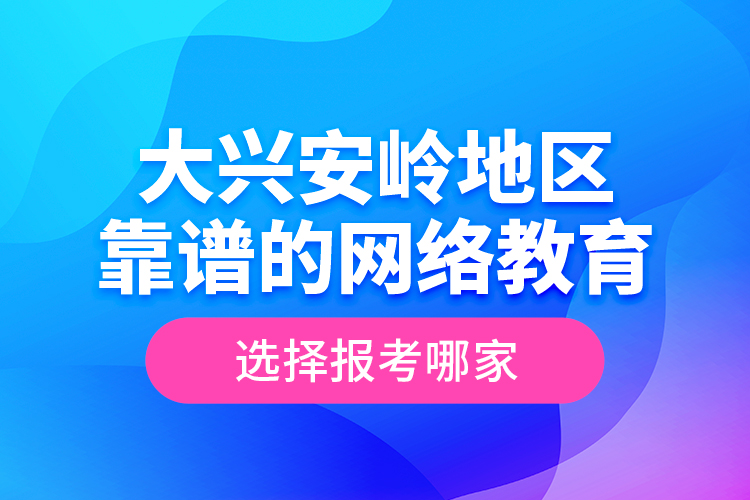 大興安嶺地區(qū)靠譜的網(wǎng)絡(luò)教育選擇報考哪家？