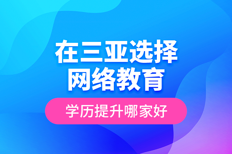 在三亞選擇網(wǎng)絡(luò)教育學(xué)歷提升哪家好？