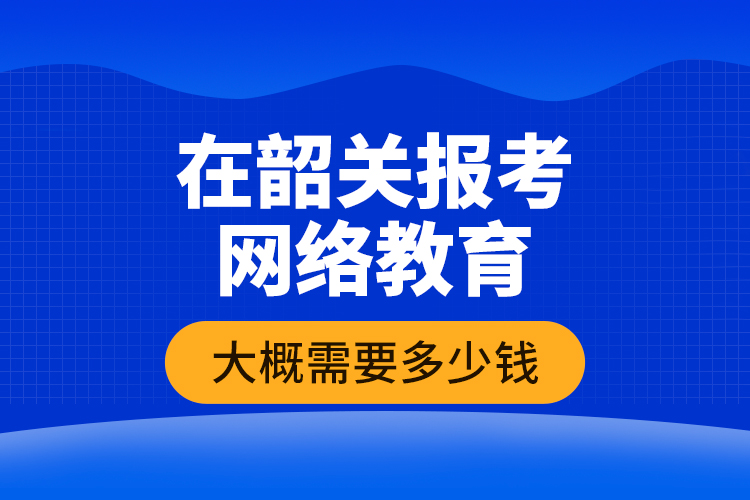 在韶關(guān)報考網(wǎng)絡(luò)教育大概需要多少錢？