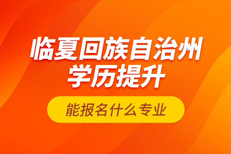 臨夏回族自治州學歷提升能報名什么專業(yè)？