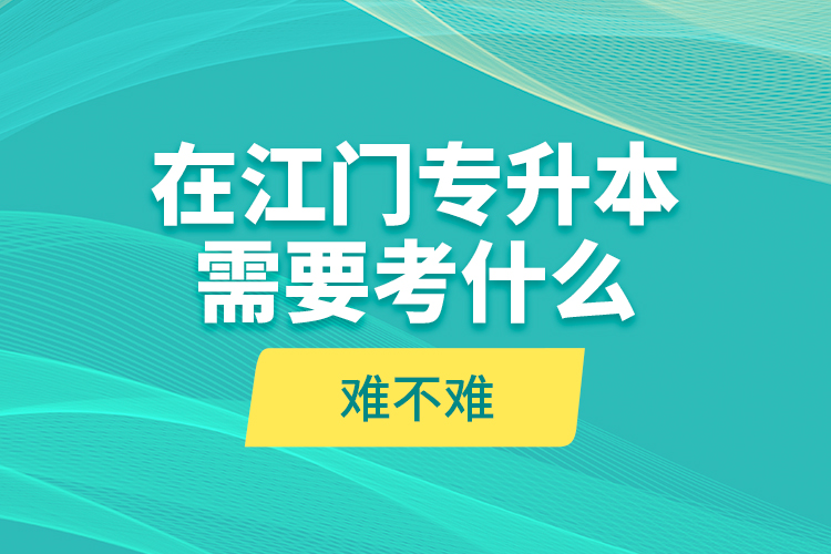 在江門專升本需要考什么？難不難？