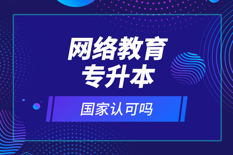 網(wǎng)絡(luò)教育專升本國家認可嗎