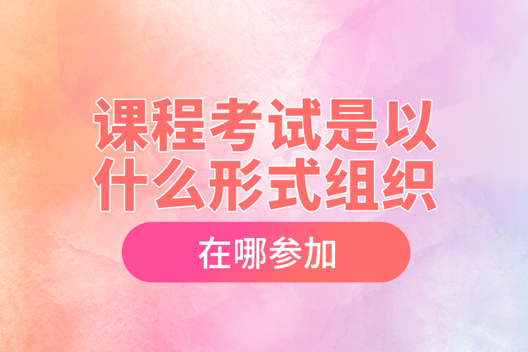 課程考試是以什么形式組織，在哪參加？