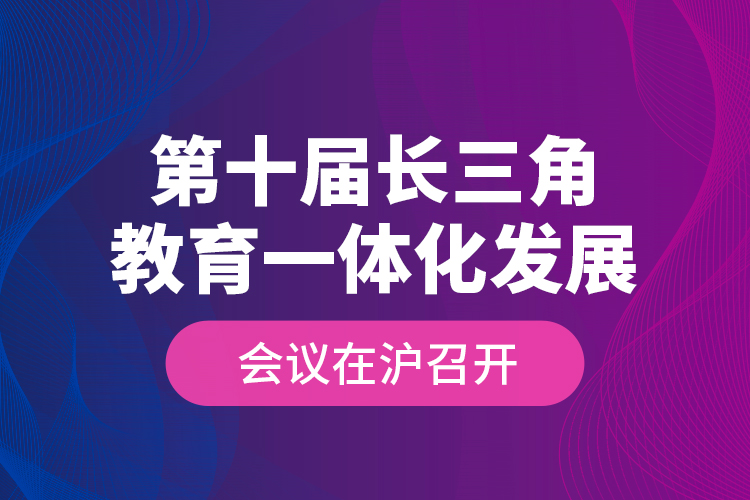 第十屆長(zhǎng)三角教育一體化發(fā)展會(huì)議在滬召開(kāi)